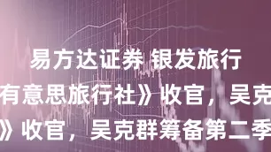 易方达证券 银发旅行综艺《老有意思旅行社》收官，吴克群筹备第二季
