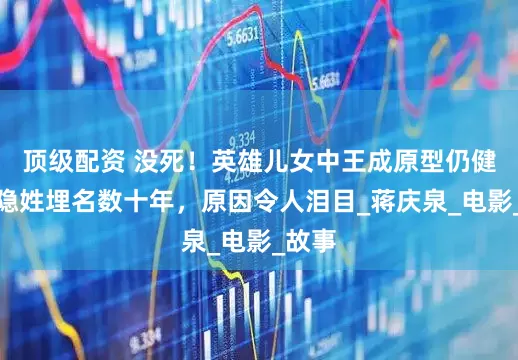 顶级配资 没死！英雄儿女中王成原型仍健在，隐姓埋名数十年，原因令人泪目_蒋庆泉_电影_故事
