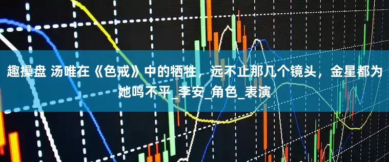 趣操盘 汤唯在《色戒》中的牺牲，远不止那几个镜头，金星都为她鸣不平_李安_角色_表演