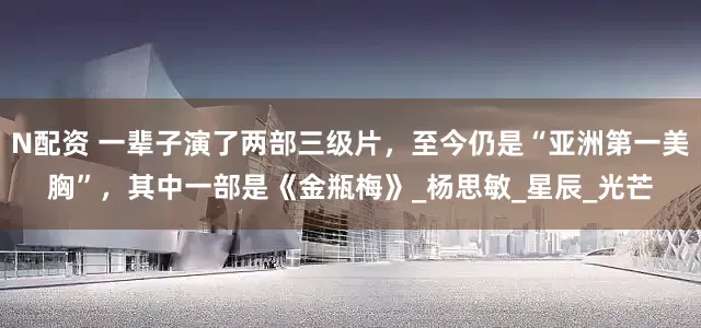 N配资 一辈子演了两部三级片，至今仍是“亚洲第一美胸”，其中一部是《金瓶梅》_杨思敏_星辰_光芒