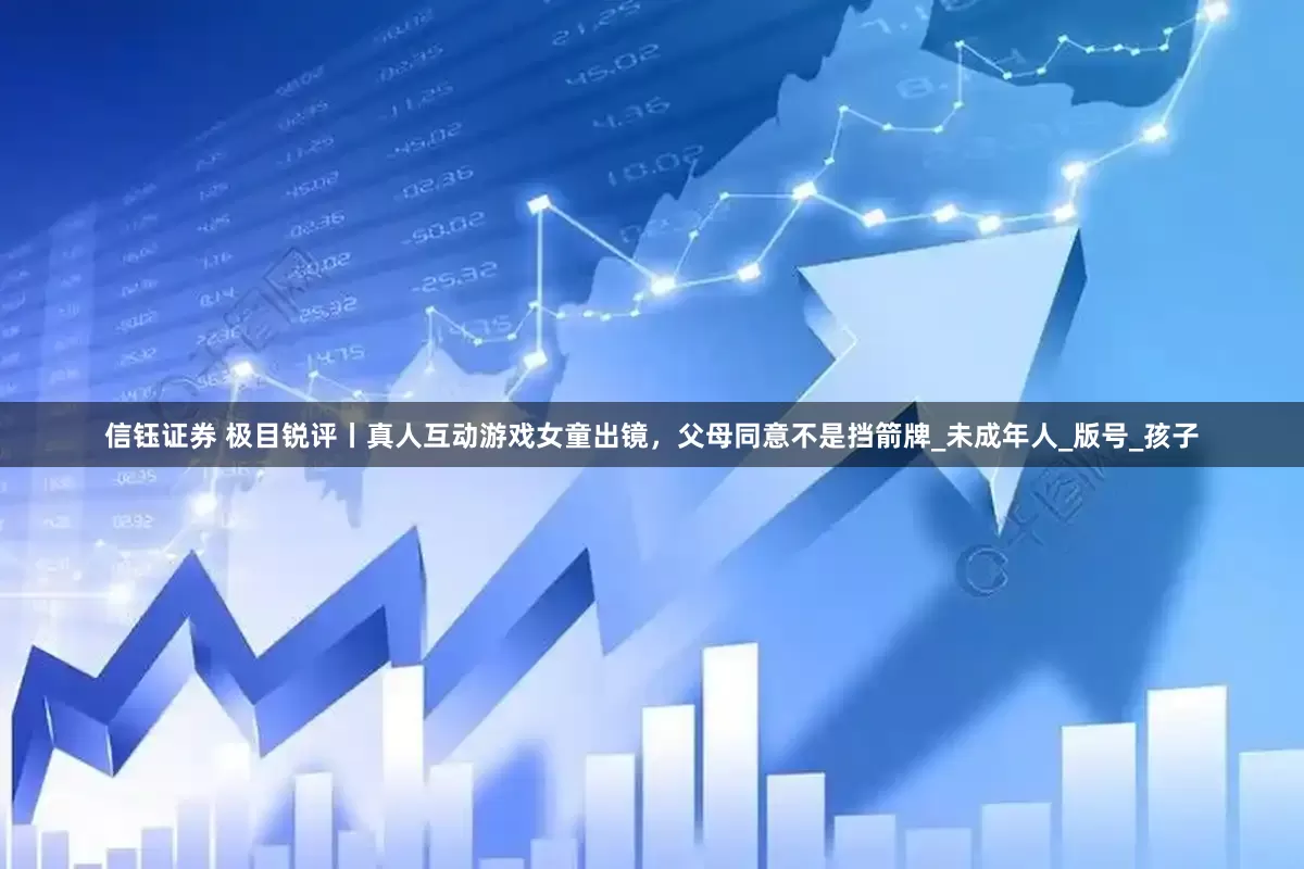信钰证券 极目锐评丨真人互动游戏女童出镜，父母同意不是挡箭牌_未成年人_版号_孩子