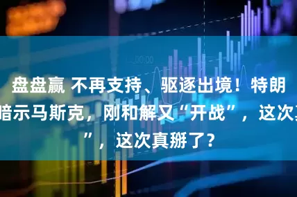 盘盘赢 不再支持、驱逐出境！特朗普疯狂暗示马斯克，刚和解又“开战”，这次真掰了？