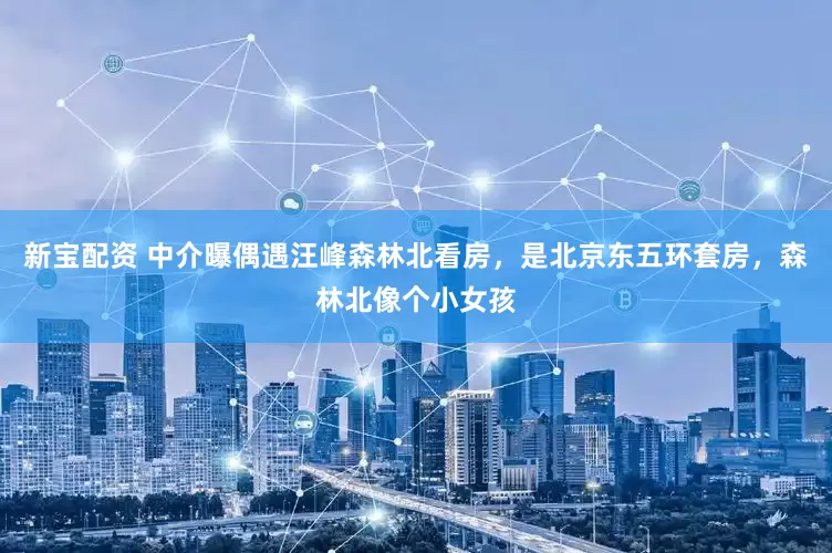 新宝配资 中介曝偶遇汪峰森林北看房，是北京东五环套房，森林北像个小女孩