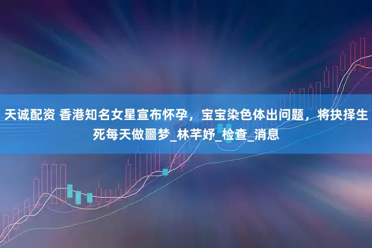 天诚配资 香港知名女星宣布怀孕，宝宝染色体出问题，将抉择生死每天做噩梦_林芊妤_检查_消息