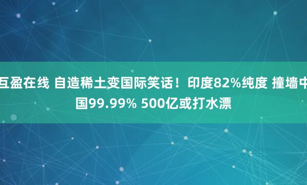 互盈在线 自造稀土变国际笑话！印度82%纯度 撞墙中国99.99% 500亿或打水漂