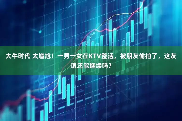 大牛时代 太尴尬！一男一女在KTV整活，被朋友偷拍了，这友谊还能继续吗？