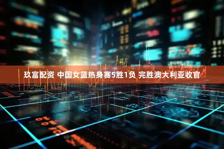 玖富配资 中国女篮热身赛5胜1负 完胜澳大利亚收官