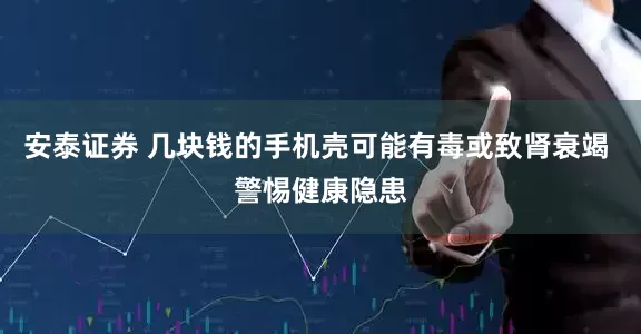安泰证券 几块钱的手机壳可能有毒或致肾衰竭 警惕健康隐患