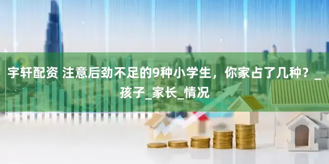 宇轩配资 注意后劲不足的9种小学生，你家占了几种？_孩子_家长_情况
