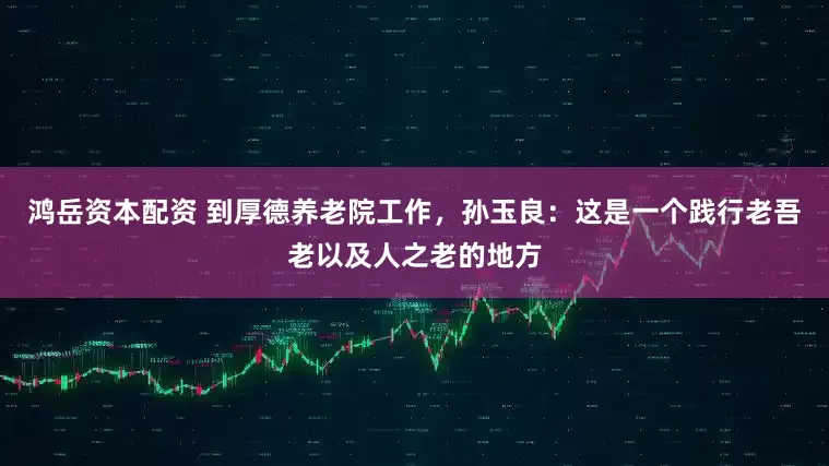 鸿岳资本配资 到厚德养老院工作，孙玉良：这是一个践行老吾老以及人之老的地方