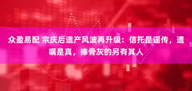 众盈易配 宗庆后遗产风波再升级：信托是谣传，遗嘱是真，捧骨灰的另有其人