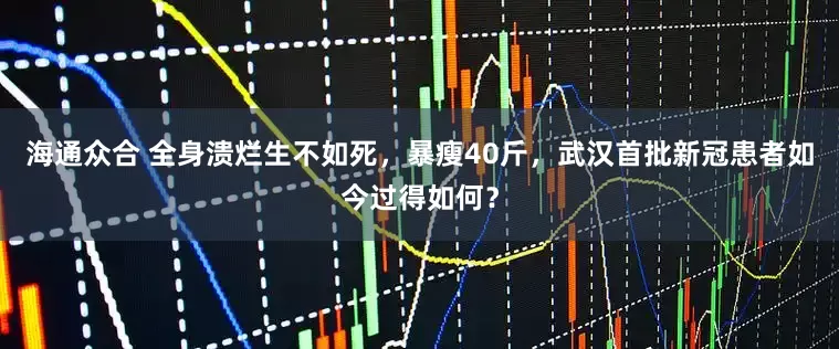 海通众合 全身溃烂生不如死，暴瘦40斤，武汉首批新冠患者如今过得如何？