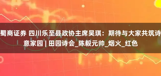 蜀商证券 四川乐至县政协主席吴琪：期待与大家共筑诗意家园 | 田园诗会_陈毅元帅_烟火_红色