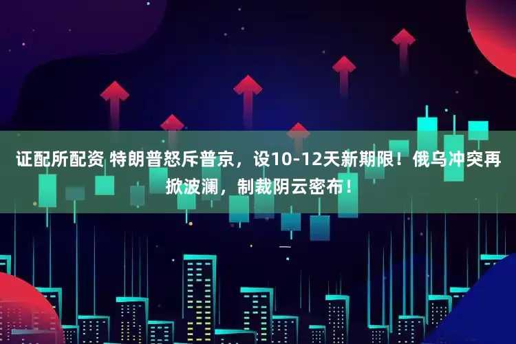 证配所配资 特朗普怒斥普京，设10-12天新期限！俄乌冲突再掀波澜，制裁阴云密布！