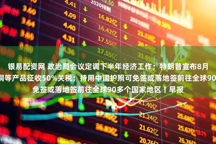 银易配资网 政治局会议定调下半年经济工作；特朗普宣布8月1日起对进口半成品铜等产品征收50%关税；持用中国护照可免签或落地签前往全球90多个国家地区丨早报
