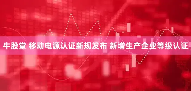 牛股堂 移动电源认证新规发布 新增生产企业等级认证