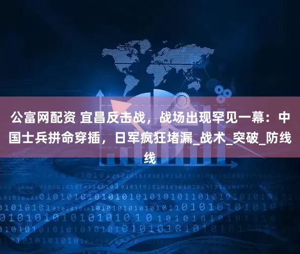 公富网配资 宜昌反击战，战场出现罕见一幕：中国士兵拼命穿插，日军疯狂堵漏_战术_突破_防线