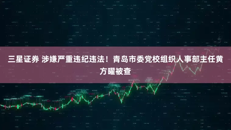 三星证券 涉嫌严重违纪违法！青岛市委党校组织人事部主任黄方曜被查