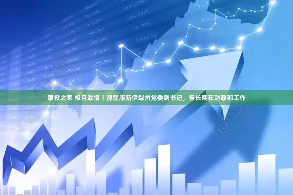 跟投之家 极目政情丨郝磊履新伊犁州党委副书记，曾长期在财政部工作