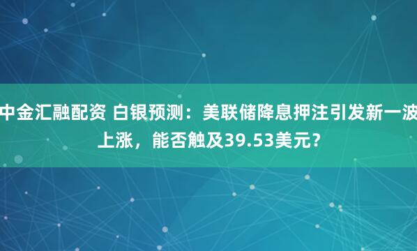 中金汇融配资 白银预测：美联储降息押注引发新一波上涨，能否触及39.53美元？