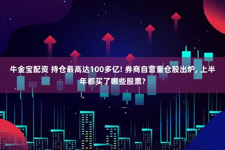 牛金宝配资 持仓最高达100多亿! 券商自营重仓股出炉, 上半年都买了哪些股票?
