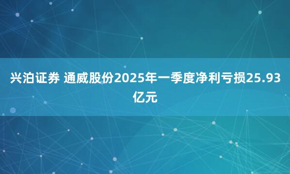兴泊证券 通威股份2025年一季度净利亏损25.93亿元
