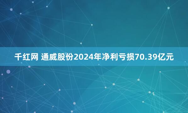 千红网 通威股份2024年净利亏损70.39亿元