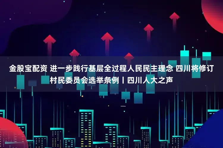 金股宝配资 进一步践行基层全过程人民民主理念 四川将修订村民委员会选举条例丨四川人大之声