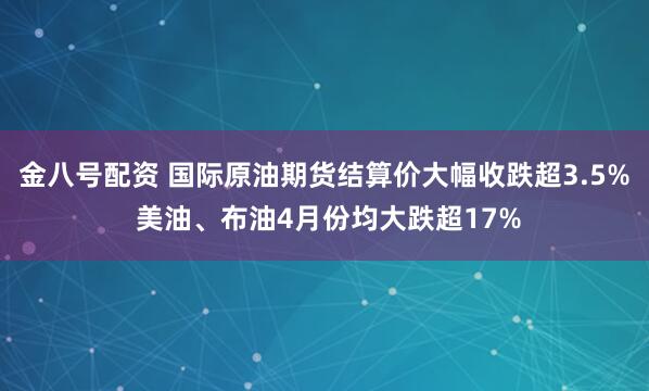 金八号配资 国际原油期货结算价大幅收跌超3.5% 美油、布油4月份均大跌超17%
