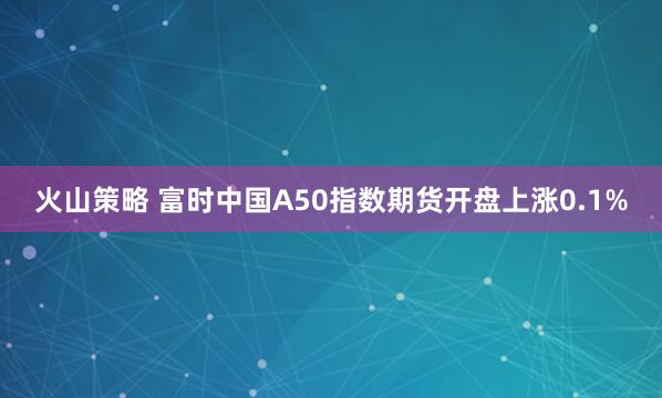 火山策略 富时中国A50指数期货开盘上涨0.1%