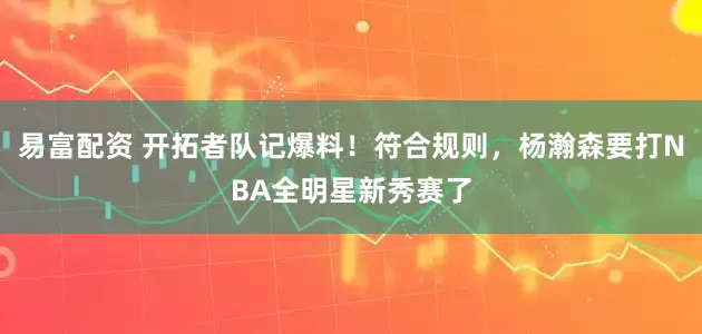 易富配资 开拓者队记爆料！符合规则，杨瀚森要打NBA全明星新秀赛了
